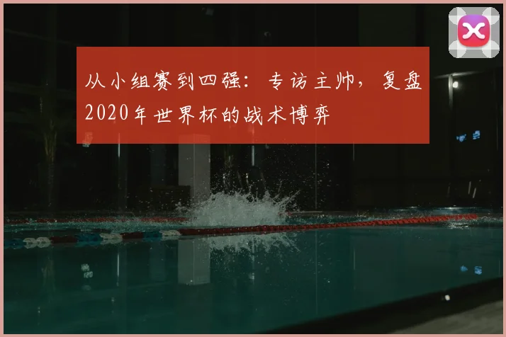 从小组赛到四强：专访主帅，复盘2020年世界杯的战术博弈