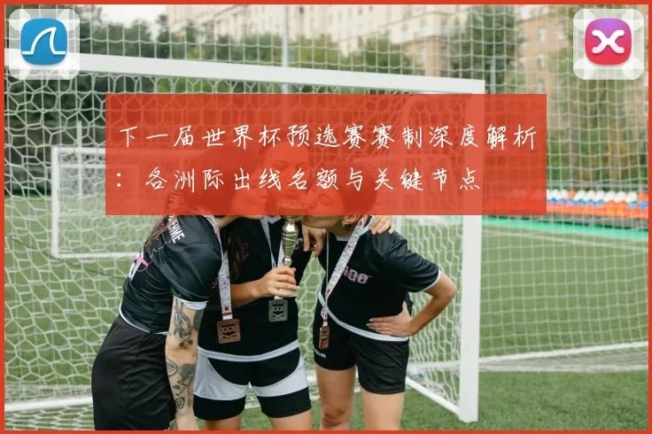 下一届世界杯预选赛赛制深度解析:各洲际出线名额与关键节点