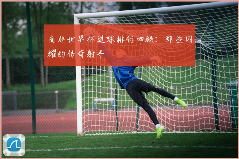 南非世界杯进球排行回顾:那些闪耀的传奇射手