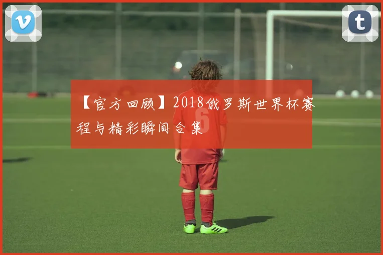 【官方回顾】2018俄罗斯世界杯赛程与精彩瞬间合集