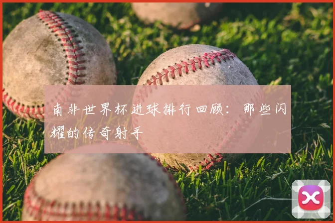 南非世界杯进球排行回顾:那些闪耀的传奇射手