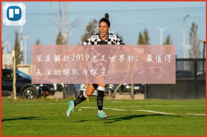 深度解析2019女足世界杯:最值得关注的球队与球星