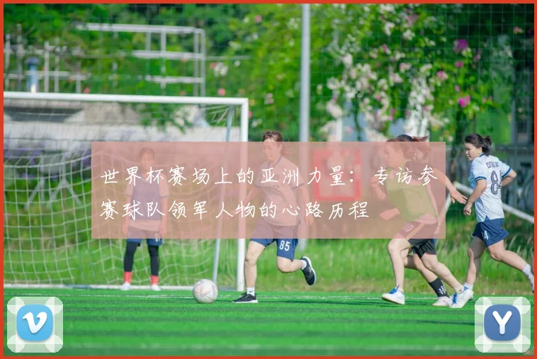 世界杯赛场上的亚洲力量:专访参赛球队领军人物的心路历程