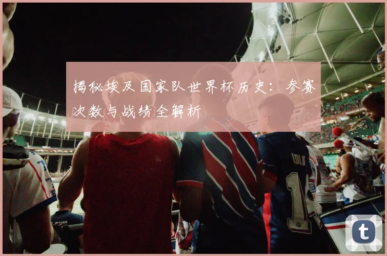 揭秘埃及国家队世界杯历史：参赛次数与战绩全解析