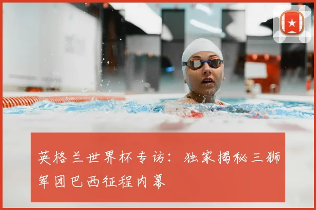 英格兰世界杯专访：独家揭秘三狮军团巴西征程内幕