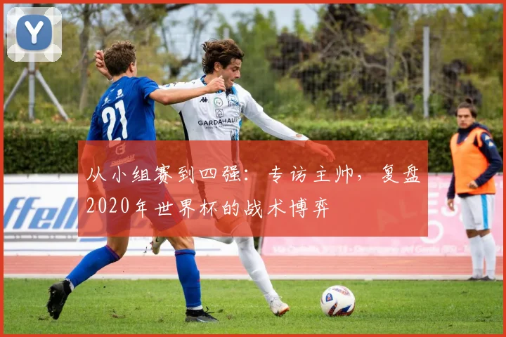 从小组赛到四强：专访主帅，复盘2020年世界杯的战术博弈