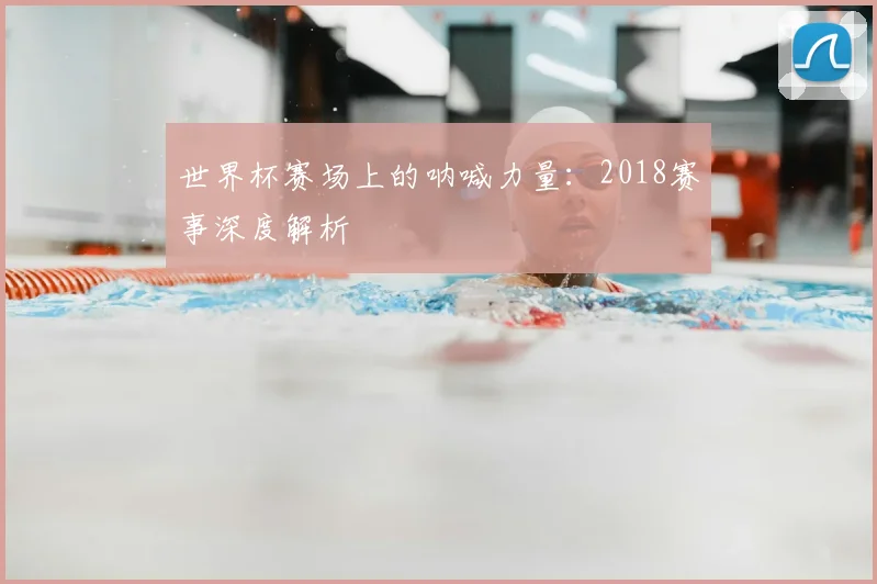 世界杯赛场上的呐喊力量:2018赛事深度解析