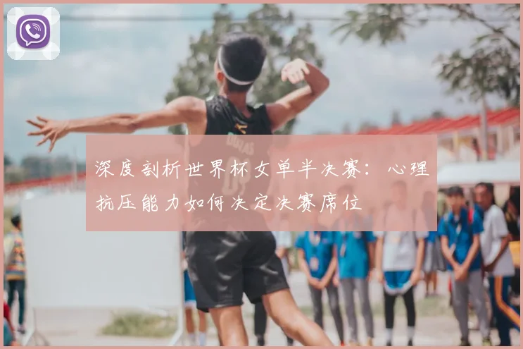 深度剖析世界杯女单半决赛:心理抗压能力如何决定决赛席位