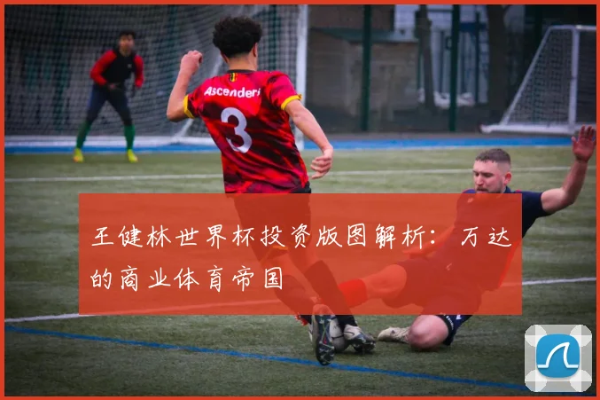 王健林世界杯投资版图解析:万达的商业体育帝国