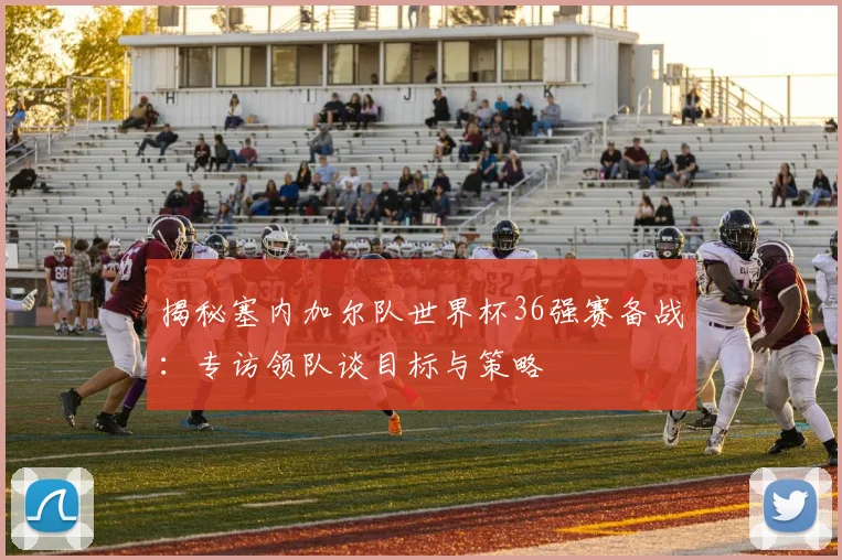 揭秘塞内加尔队世界杯36强赛备战：专访领队谈目标与策略