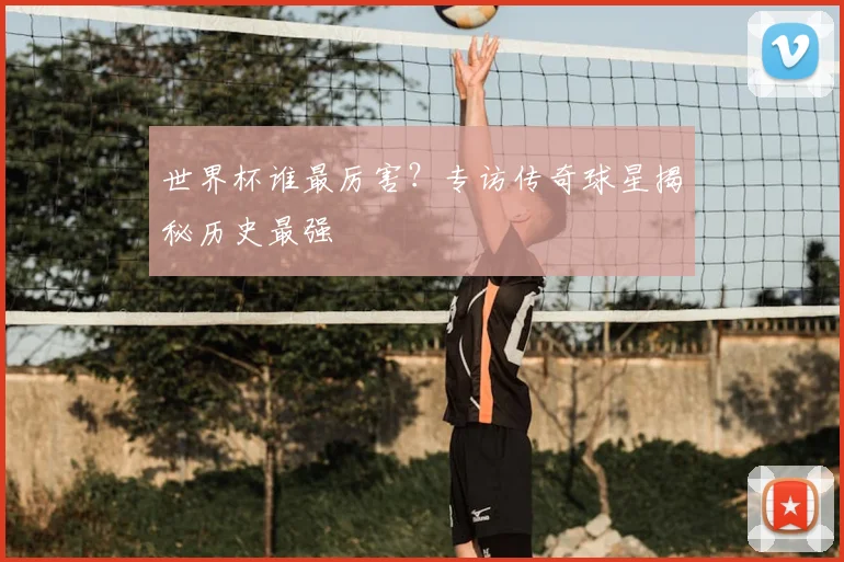 世界杯谁最厉害?专访传奇球星揭秘历史最强