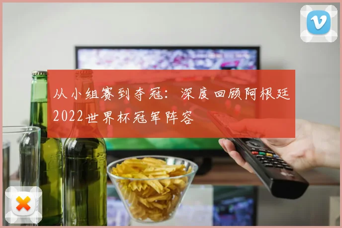 从小组赛到夺冠：深度回顾阿根廷2022世界杯冠军阵容