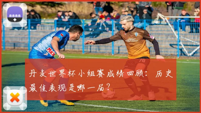 丹麦世界杯小组赛成绩回顾:历史最佳表现是哪一届?