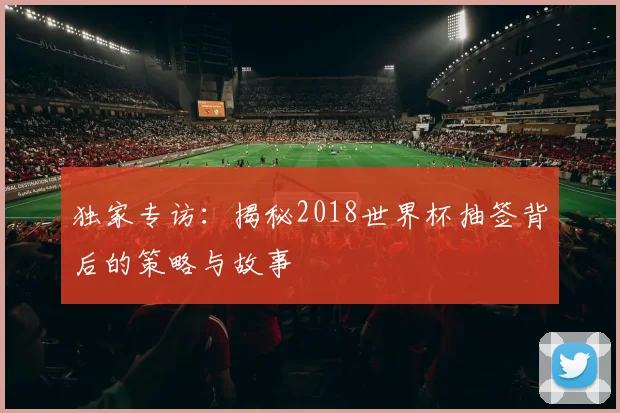 独家专访：揭秘2018世界杯抽签背后的策略与故事