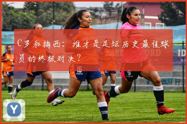 C罗和梅西：谁才是足坛历史最佳球员的终极对决？