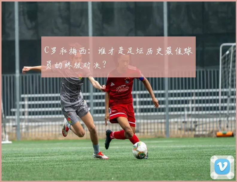 C罗和梅西：谁才是足坛历史最佳球员的终极对决？