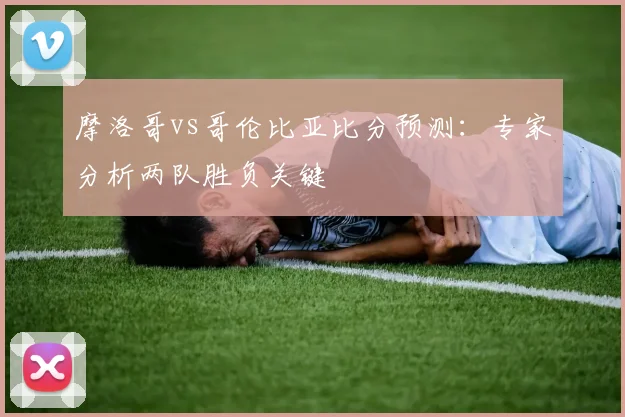 摩洛哥vs哥伦比亚比分预测：专家分析两队胜负关键