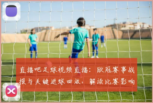直播吧足球视频直播：欧冠赛事战报与关键进球回放，解读比赛影响与战术变化