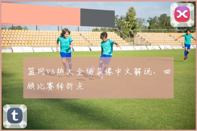 篮网vs热火全场录像中文解说，回顾比赛转折点