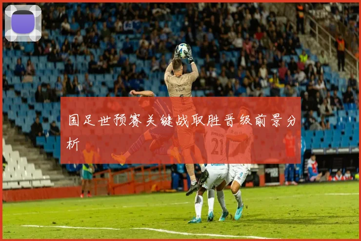 国足世预赛关键战取胜晋级前景分析