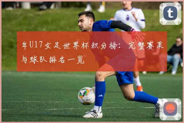 年U17女足世界杯积分榜：完整赛果与球队排名一览