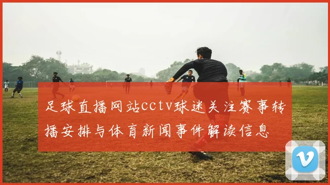 足球直播网站cctv球迷关注赛事转播安排与体育新闻事件解读信息
