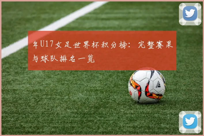 年U17女足世界杯积分榜：完整赛果与球队排名一览